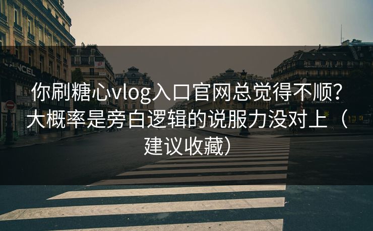 你刷糖心vlog入口官网总觉得不顺？大概率是旁白逻辑的说服力没对上（建议收藏）