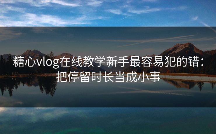 糖心vlog在线教学新手最容易犯的错：把停留时长当成小事